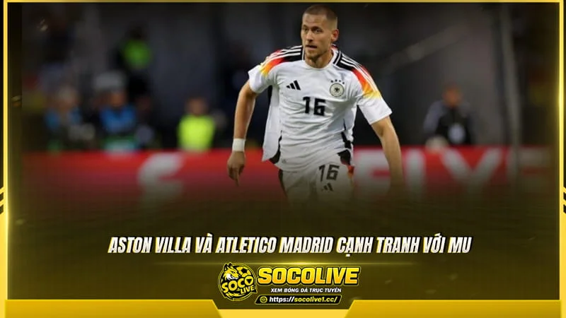 Aston Villa và Atletico Madrid cạnh tranh với MU